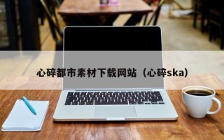 邢台心碎都市素材下载网站（心碎ska）
